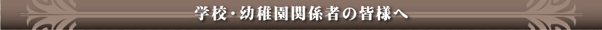 学校・幼稚園関係者の皆様へ