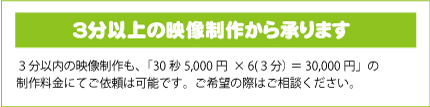 ３分以上の映像制作から承ります｜３分以内の映像制作も、「30秒5,000円×6（３分）＝30,000円」の制作料金にてご依頼は可能です。ご希望の際はご相談ください。