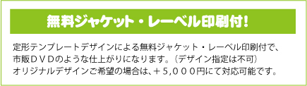 無料ジャケット・レーベル印刷付！定形テンプレートデザインによる無料ジャケット・レーベル印刷付で、市販ＤＶＤのような仕上がりになります。（デザイン指定は不可）オリジナルデザインご希望の場合は、＋５,０００円にて対応可能です。