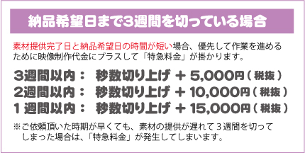 納品希望日まで３週間を切っている場合｜素材提供完了日と納品希望日の時間が短い場合、優先して作業を進めるために映像制作代金にプラスして「特急料金」が掛かります。※ご依頼頂いた時期が早くても、素材の提供が遅れて３週間を切ってしまった場合は、「特急料金」が発生してしまいます。