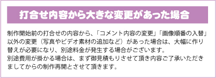 打合せ内容から大きな変更があった場合｜制作開始前の打合せの内容から、「コメント内容の変更」「画像順番の入替」以外の変更（写真やビデオ素材の追加など）があった場合は、大幅に作り替えが必要になり、別途料金が発生する場合がございます。別途費用が掛かる場合は、まず御見積もりさせて頂き内容ご了承いただきましてからの制作再開とさせて頂きます。