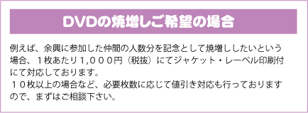 ＤＶＤの焼増しご希望の場合｜例えば、余興に参加した仲間の人数分を記念として焼増ししたいという場合、１枚あたり１,０００円（税抜）にてジャケット・レーベル印刷付にて対応しております。１０枚以上の場合など、必要枚数に応じて値引き対応も行っておりますので、まずはご相談下さい。